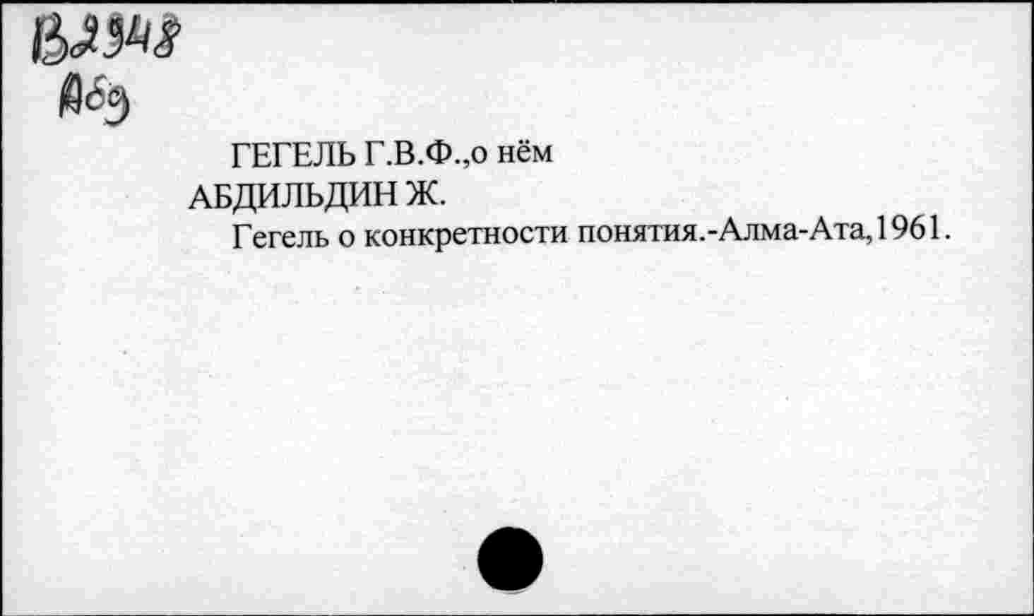 ﻿й<5э
ГЕГЕЛЬ Г.В.Ф.,о нём
АБДИЛЬДИН Ж.
Гегель о конкретности понятия.-Алма-Ата,1961.